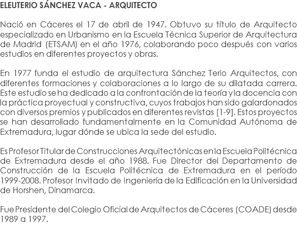 ELEUTERIO SÁNCHEZ VACA - ARQUITECTO Nació en Cáceres el 17 de abril de 1947. Obtuvo su título de Arquitecto especializado en Urbanismo en la Escuela Técnica Superior de Arquitectura de Madrid (ETSAM) en el año 1976, colaborando poco después con varios estudios en diferentes proyectos y obras. En 1977 funda el estudio de arquitectura Sánchez Terio Arquitectos, con diferentes formaciones y colaboraciones a lo largo de su dilatada carrera. Este estudio se ha dedicado a la confrontación de la teoría y la docencia con la práctica proyectual y constructiva, cuyos trabajos han sido galardonados con diversos premios y publicados en diferentes revistas [1-9]. Estos proyectos se han desarrollado fundamentalmente en la Comunidad Autónoma de Extremadura, lugar dónde se ubica la sede del estudio. Es Profesor Titular de Construcciones Arquitectónicas en la Escuela Politécnica de Extremadura desde el año 1988. Fue Director del Departamento de Construcción de la Escuela Politécnica de Extremadura en el período 1999-2008. Profesor Invitado de Ingeniería de la Edificación en la Universidad de Horshen, Dinamarca. Fue Presidente del Colegio Oficial de Arquitectos de Cáceres (COADE) desde 1989 a 1997.