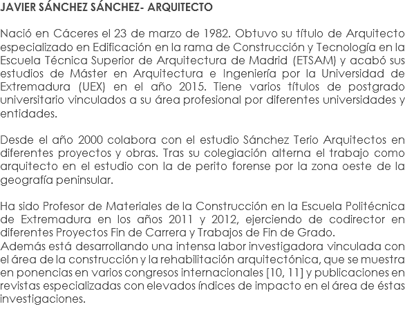 JAVIER SÁNCHEZ SÁNCHEZ- ARQUITECTO Nació en Cáceres el 23 de marzo de 1982. Obtuvo su título de Arquitecto especializado en Edificación en la rama de Construcción y Tecnología en la Escuela Técnica Superior de Arquitectura de Madrid (ETSAM) y acabó sus estudios de Máster en Arquitectura e Ingeniería por la Universidad de Extremadura (UEX) en el año 2015. Tiene varios títulos de postgrado universitario vinculados a su área profesional por diferentes universidades y entidades. Desde el año 2000 colabora con el estudio Sánchez Terio Arquitectos en diferentes proyectos y obras. Tras su colegiación alterna el trabajo como arquitecto en el estudio con la de perito forense por la zona oeste de la geografía peninsular. Ha sido Profesor de Materiales de la Construcción en la Escuela Politécnica de Extremadura en los años 2011 y 2012, ejerciendo de codirector en diferentes Proyectos Fin de Carrera y Trabajos de Fin de Grado.
Además está desarrollando una intensa labor investigadora vinculada con el área de la construcción y la rehabilitación arquitectónica, que se muestra en ponencias en varios congresos internacionales [10, 11] y publicaciones en revistas especializadas con elevados índices de impacto en el área de éstas investigaciones.
