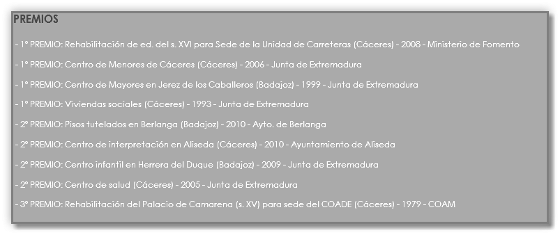PREMIOS - 1º PREMIO: Rehabilitación de ed. del s. XVI para Sede de la Unidad de Carreteras (Cáceres) - 2008 - Ministerio de Fomento - 1º PREMIO: Centro de Menores de Cáceres (Cáceres) - 2006 - Junta de Extremadura - 1º PREMIO: Centro de Mayores en Jerez de los Caballeros (Badajoz) - 1999 - Junta de Extremadura - 1º PREMIO: Viviendas sociales (Cáceres) - 1993 - Junta de Extremadura - 2º PREMIO: Pisos tutelados en Berlanga (Badajoz) - 2010 - Ayto. de Berlanga - 2º PREMIO: Centro de interpretación en Aliseda (Cáceres) - 2010 - Ayuntamiento de Aliseda - 2º PREMIO: Centro infantil en Herrera del Duque (Badajoz) - 2009 - Junta de Extremadura - 2º PREMIO: Centro de salud (Cáceres) - 2005 - Junta de Extremadura - 3º PREMIO: Rehabilitación del Palacio de Camarena (s. XV) para sede del COADE (Cáceres) - 1979 - COAM
